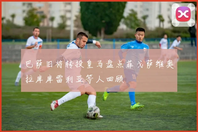 巴萨旧将转投皇马盘点菲戈萨维奥拉库库雷利亚等人回顾
