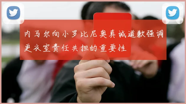 内马尔向小罗比尼奥真诚道歉强调更衣室责任共担的重要性