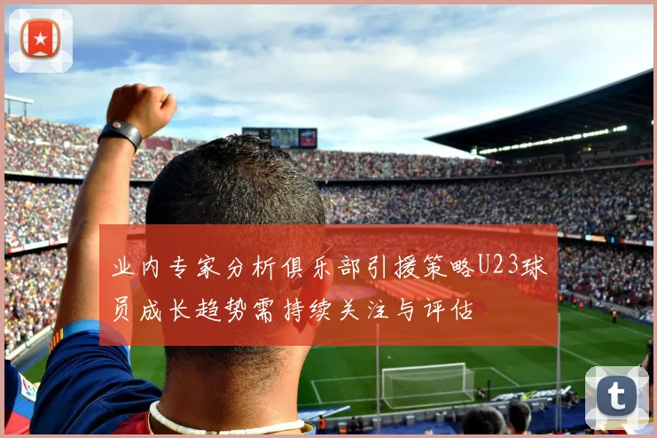业内专家分析俱乐部引援策略U23球员成长趋势需持续关注与评估