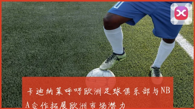 卡迪纳莱呼吁欧洲足球俱乐部与NBA合作拓展欧洲市场潜力