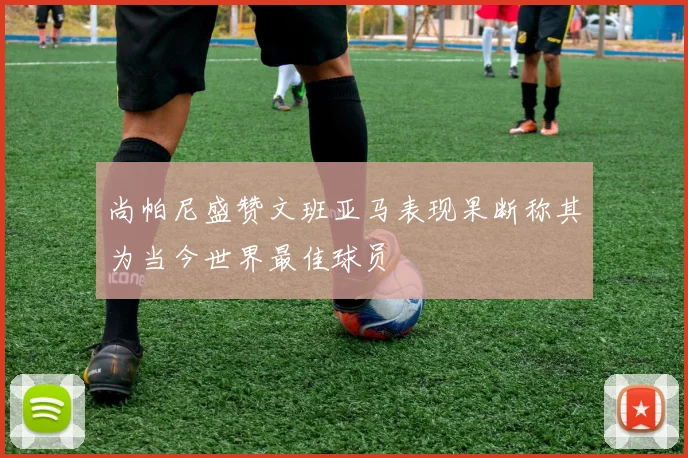 尚帕尼盛赞文班亚马表现果断称其为当今世界最佳球员