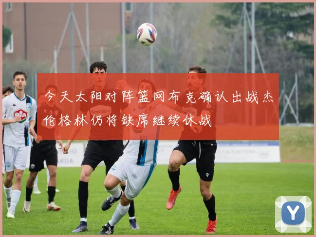 今天太阳对阵篮网布克确认出战杰伦格林仍将缺席继续休战