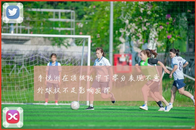 李悦洲在顶级防守下零分表现不意外球权不足影响发挥
