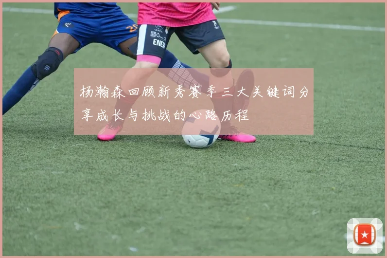 杨瀚森回顾新秀赛季三大关键词分享成长与挑战的心路历程