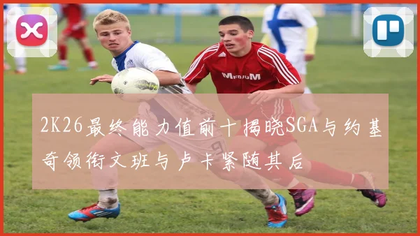 2K26最终能力值前十揭晓SGA与约基奇领衔文班与卢卡紧随其后