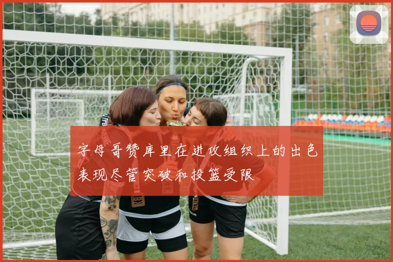 字母哥赞库里在进攻组织上的出色表现尽管突破和投篮受限