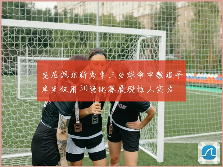 克尼佩尔新秀季三分球命中数追平库里仅用30场比赛展现惊人实力