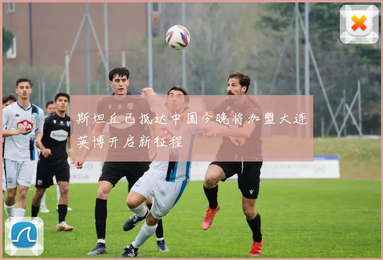 斯坦丘已抵达中国今晚将加盟大连英博开启新征程