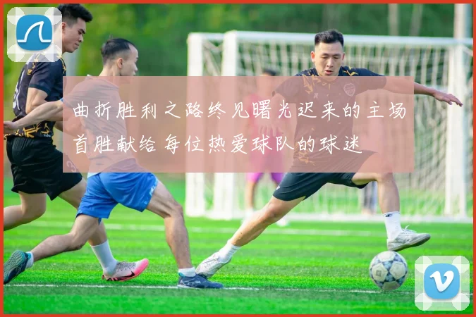 曲折胜利之路终见曙光迟来的主场首胜献给每位热爱球队的球迷